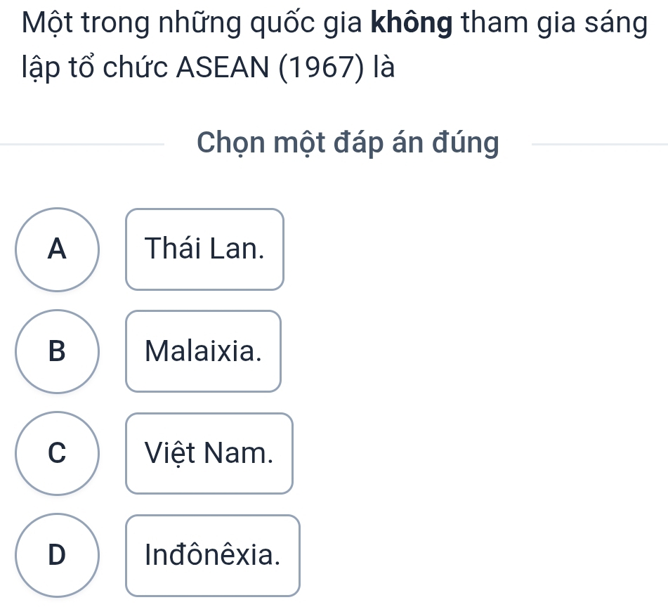 Một trong những quốc gia không tham gia sáng
lập tổ chức ASEAN (1967) là
Chọn một đáp án đúng
A Thái Lan.
B Malaixia.
C Việt Nam.
D Inđônêxia.