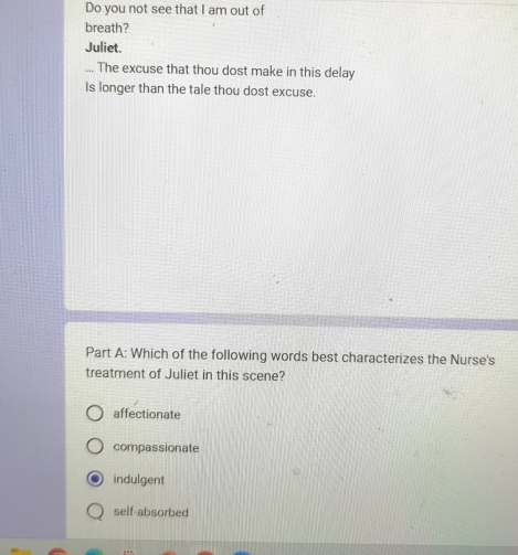 Do you not see that I am out of
breath?
Juliet.
... The excuse that thou dost make in this delay
Is longer than the tale thou dost excuse.
Part A: Which of the following words best characterizes the Nurse's
treatment of Juliet in this scene?
affectionate
compassionate
indulgent
self-absorbed