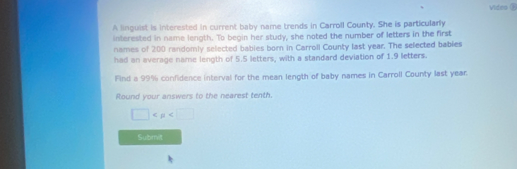 Video ② 
A linguist is interested in current baby name trends in Carroll County. She is particularly 
interested in name length. To begin her study, she noted the number of letters in the first 
names of 200 randomly selected babies born in Carroll County last year. The selected babies 
had an average name length of 5.5 letters, with a standard deviation of 1.9 letters. 
Find a 99% confidence interval for the mean length of baby names in Carroll County last year. 
Round your answers to the nearest tenth.
□
Submit