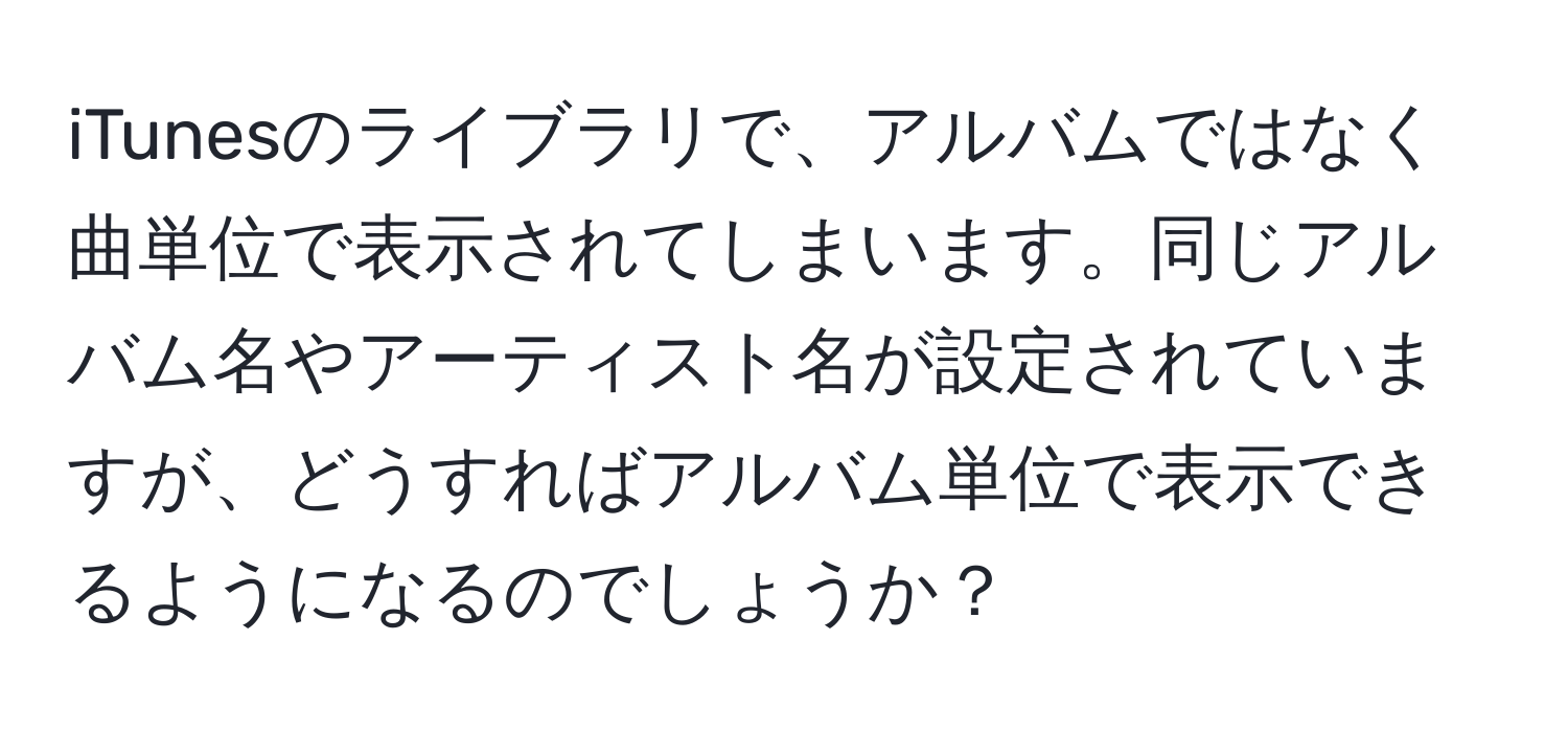 iTunesのライブラリで、アルバムではなく曲単位で表示されてしまいます。同じアルバム名やアーティスト名が設定されていますが、どうすればアルバム単位で表示できるようになるのでしょうか？