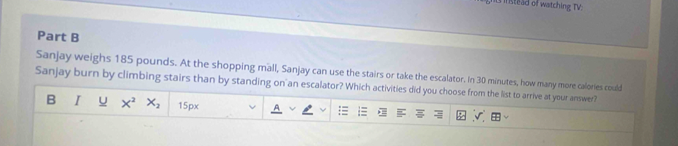 is instead of watching TV: 
Part B 
Sanjay weighs 185 pounds. At the shopping mall, Sanjay can use the stairs or take the escalator. In 30 minutes, how many more calories could 
Sanjay burn by climbing stairs than by standing on an escalator? Which activities did you choose from the list to arrive at your answer? 
B I U X^2X_2 15px