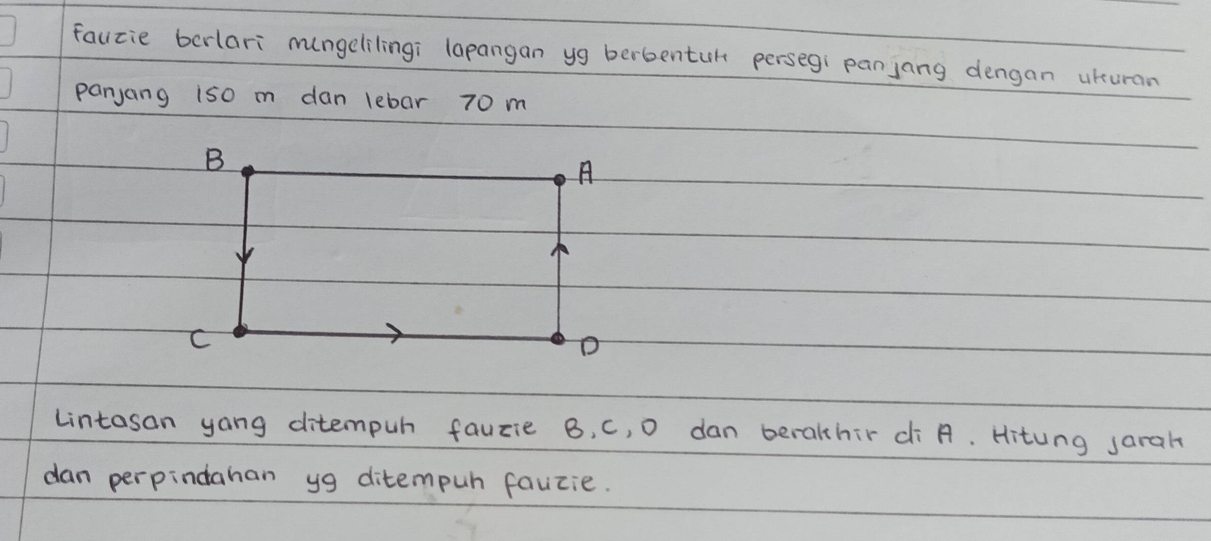fauzie bcrlari mngelilingi lapangan yg berbentul persegi panjang dengan ukuran 
panjang iso m dan lebar 70 m
Lintasan yong ditempuh fauzie B, c, 0 dan beralhir ¢i A. Hitung sarah 
dan perpindahan yg ditempuh fauzie.