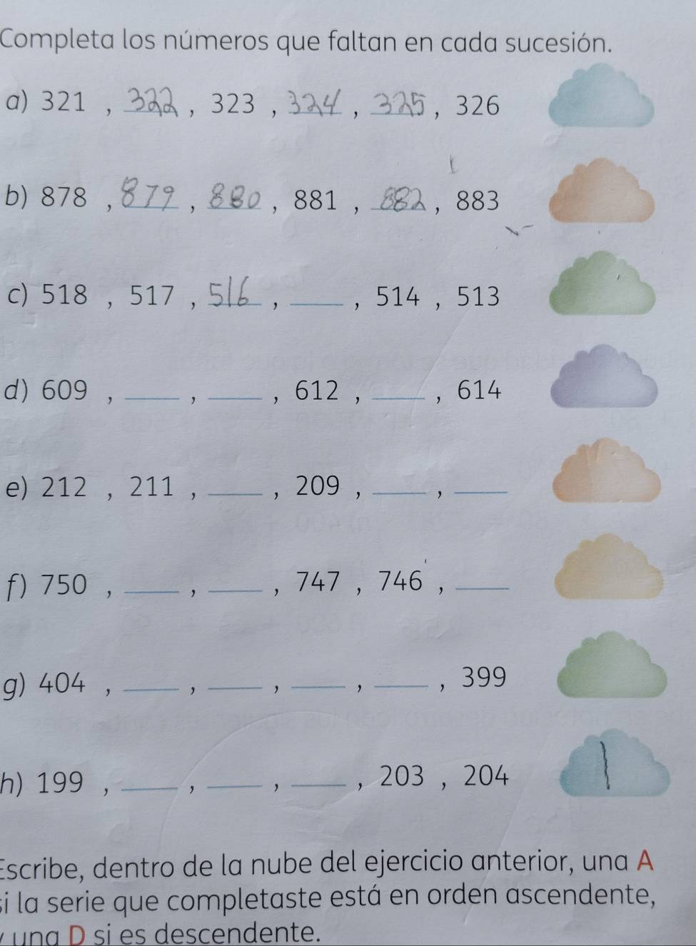 Completa los números que faltan en cada sucesión. 
a) 321 , _, 323 , _, _， 326
b) 878 ,_ ，_ , 881 , _， 883
c) 518 , 517 , _, _, 514 , 513
d) 609 , _, _, 612 , _， 614
e) 212 , 211 , _, 209 , _'_ 
f) 750 , __, 747 , 746 ,_ 
g) 404 , ____， 399
， 
h) 199 , __，_ ， 203 , 204
Escribe, dentro de la nube del ejercicio anterior, una A 
si la serie que completaste está en orden ascendente, 
una D si es descendente.