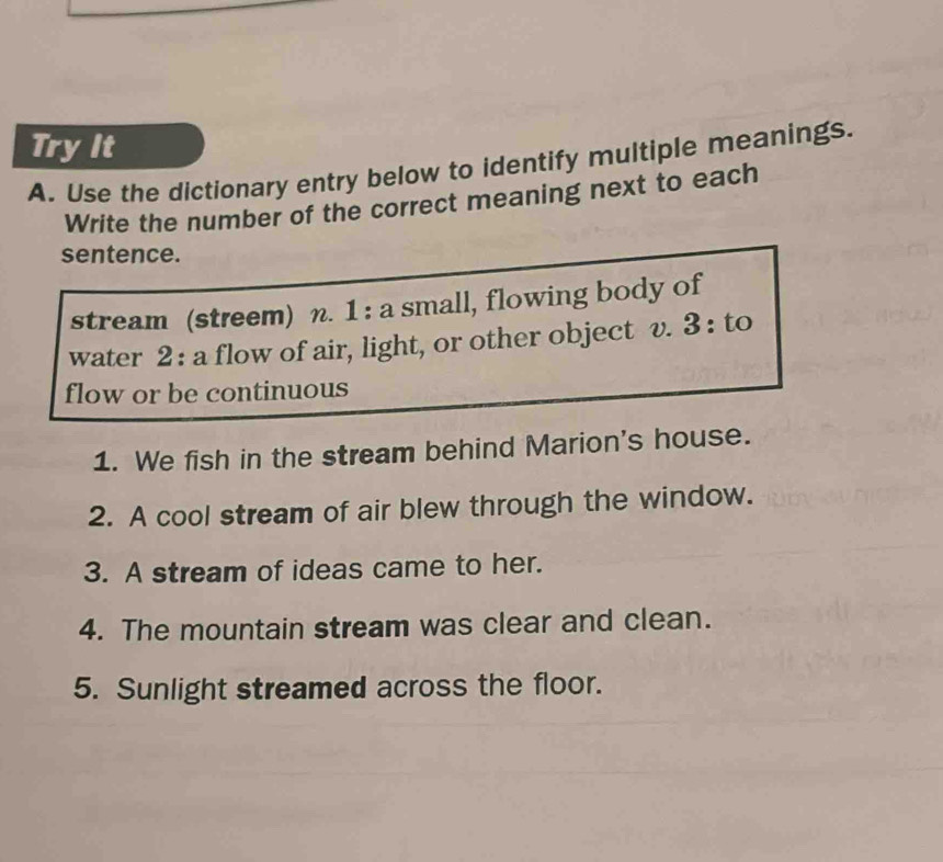 Try It 
A. Use the dictionary entry below to identify multiple meanings. 
Write the number of the correct meaning next to each 
sentence. 
stream (streem) n. 1 : a small, flowing body of 
water 2 : a flow of air, light, or other object v. 3 : to 
flow or be continuous 
1. We fish in the stream behind Marion's house. 
2. A cool stream of air blew through the window. 
3. A stream of ideas came to her. 
4. The mountain stream was clear and clean. 
5. Sunlight streamed across the floor.