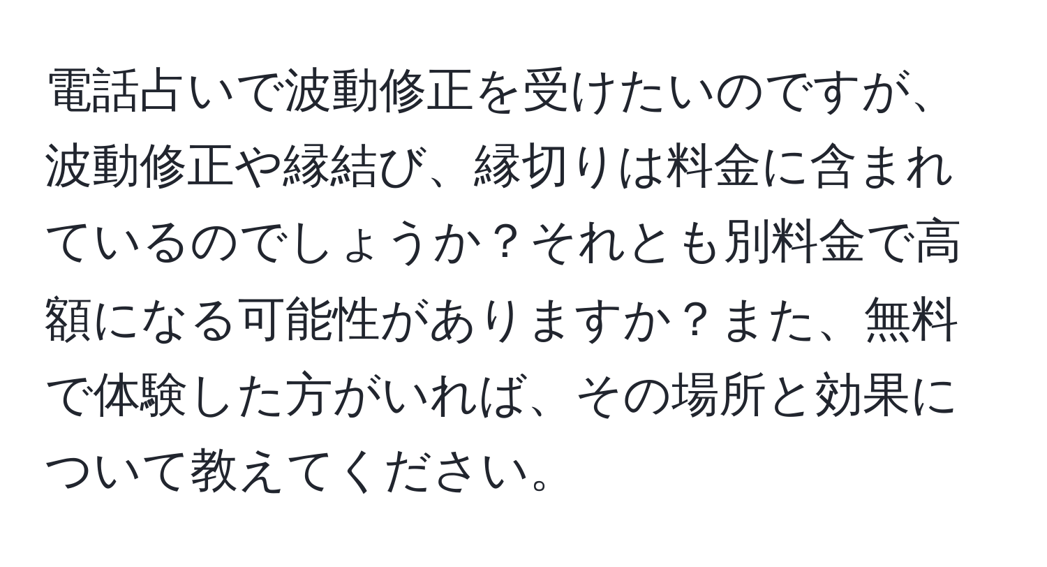 電話占いで波動修正を受けたいのですが、波動修正や縁結び、縁切りは料金に含まれているのでしょうか？それとも別料金で高額になる可能性がありますか？また、無料で体験した方がいれば、その場所と効果について教えてください。