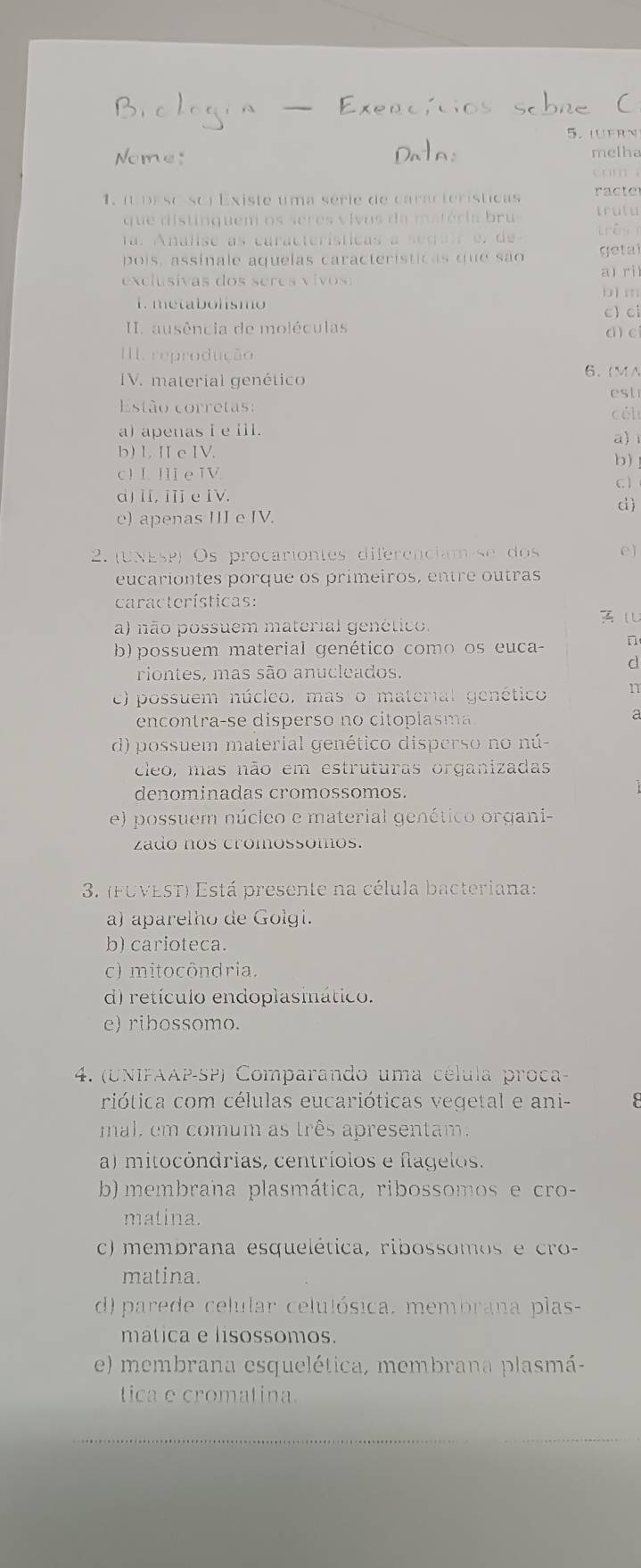 LUFRN
Nome: melha
cm
ac e
1. (upeso sci Existe uma série de características Irutu
que distinquem os seres vivos da matéria bru 
a . Analise as características a segai  e , de rês 
pois, assinale aquelas características que são  et a
exclusivas dos seres v ivos : a) ril
bì m
1. metabolismo c) ci
I. ausência de moléculas c ) c
I. reprodução
IV. material genético 6. MA
est
Estão corretas: cél
a) apenas i e iil. a)1
b) L II c IV.
b)
c) I H e WV c 1
d) II, ⅢI e IV.
d)
e) apenas III e IV.
2. UNESP) Os procariontes diferenciam se dos e)
eucariontes porque os primeiros, entre outras
características:

a) não possuem material genético.
b) possuem material genético como os euca- n
riontes, mas são anucleados.
d
c) possuem núcleo, mas o material genético 1
encontra-se disperso no citoplasma.
d) possuem material genético disperso no nú-
cleo, mas não em estruturas organizadas
denominadas cromossomos.
e) possuem núcleo e material genético organi-
zado nos cromossomos.
3. (FUVEST) Está presente na célula bacteriana:
a) aparelho de Golgi.
b) carioteca.
c) mitocôndria.
d) retículo endoplasmático.
e) ribossomo.
4. (UNIFAAP-SP) Comparando uma célula proca-
riótica com células eucarióticas vegetal e ani-
mal, em comum as três apresentam.
a) mitocóndrias, centríolos e flagelos.
b) membrana plasmática, ribossomos e cro-
matina.
c) membrana esquelética, ribossomos e cro
matina.
d) parede celular celulósica, membrana plas-
matica e lisossomos.
e) membrana esquelética, membrana plasmá-
tica e cromatina.