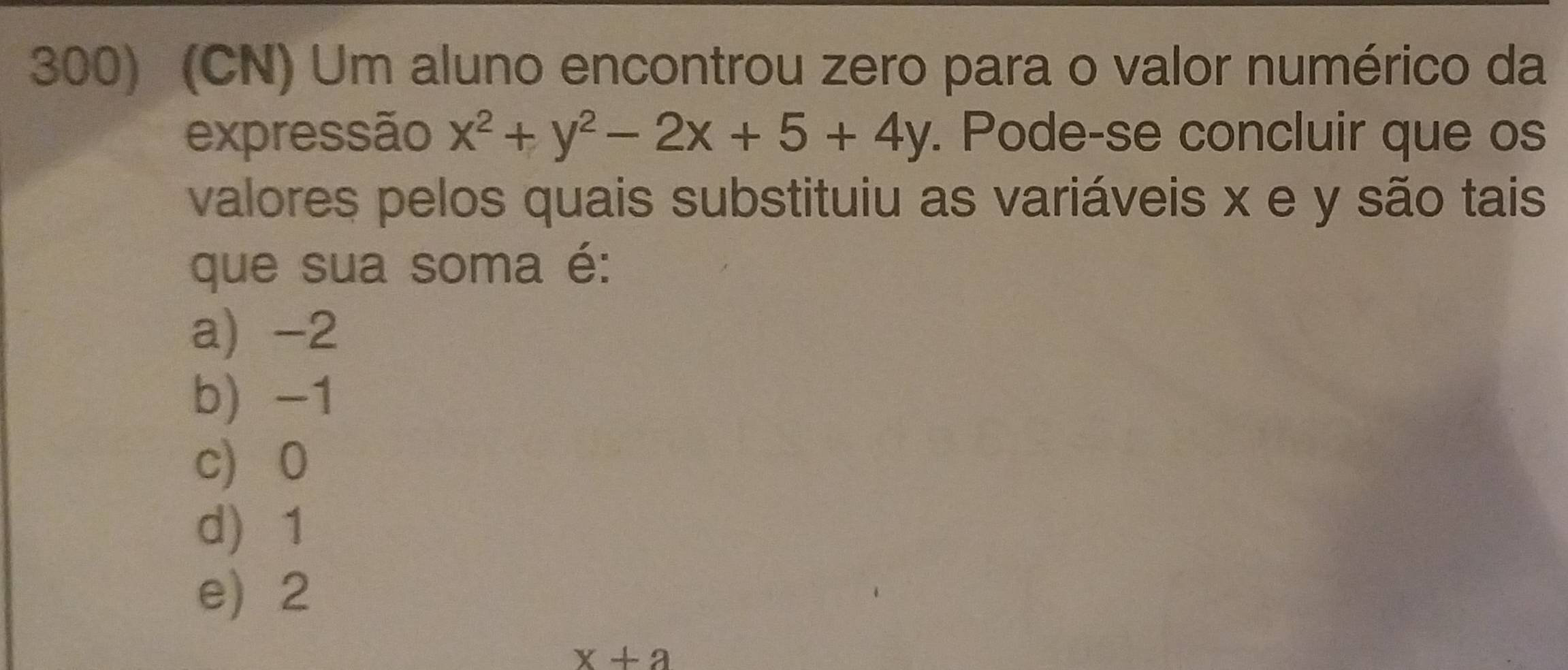 (CN) Um aluno encontrou zero para o valor numérico da
expressão x^2+y^2-2x+5+4y. Pode-se concluir que os
valores pelos quais substituiu as variáveis x e y são tais
que sua soma é:
a) -2
b -1
c) 0
d 1
e) 2
x+a