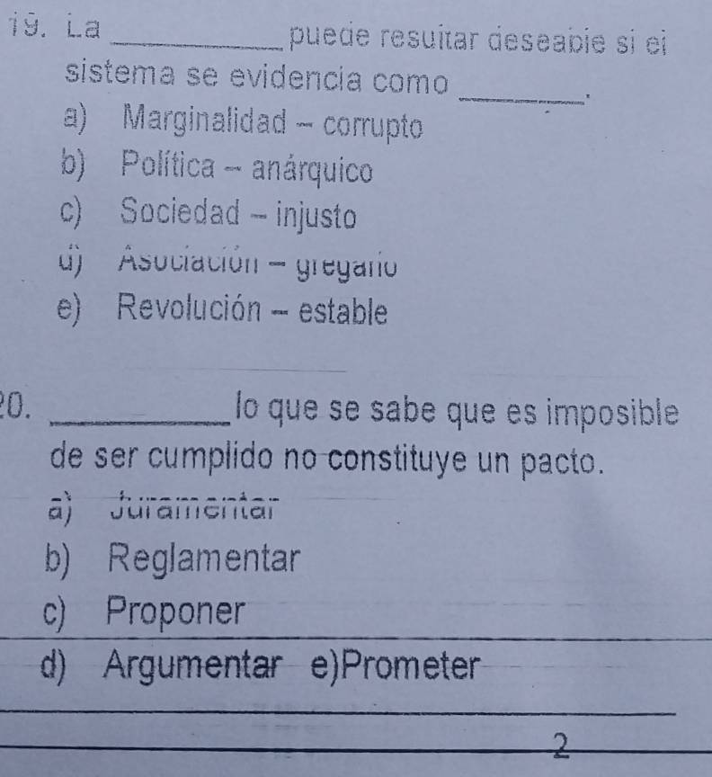 La _puede resuítar deseabie si ei
_
sistema se evidencia como
'
a) Marginalidad - corrupto
b) Política - anárquico
c) Sociedad - injusto
d) Asociación - gregao
e) Revolución - estable
_
20. _lo que se sabe que es imposible
de ser cumplido no constituye un pacto.
a) Juramentar
b) Reglamentar
c) Proponer
d) Argumentar e)Prometer
2