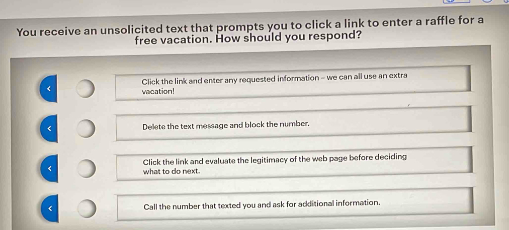 You receive an unsolicited text that prompts you to click a link to enter a raffle for a
free vacation. How should you respond?
Click the link and enter any requested information - we can all use an extra
<
vacation!
 Delete the text message and block the number.
Click the link and evaluate the legitimacy of the web page before deciding
<
what to do next.
 Call the number that texted you and ask for additional information.