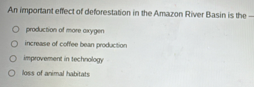 An important effect of deforestation in the Amazon River Basin is the —
production of more oxygen
increase of coffee bean production
improvement in technology
loss of animal habitats