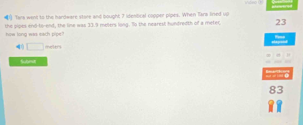 Video Questions 
answered 
(1) Tara went to the hardware store and bought 7 identical copper pipes. When Tara lined up 
the pipes end-to-end, the line was 33.9 meters long. To the nearest hundredth of a meter, 23
how long was each pipe? 
Timo 
elapsed
□ meters
∞ 05 31
Submit 
SmartScore 
out of 100 i
83