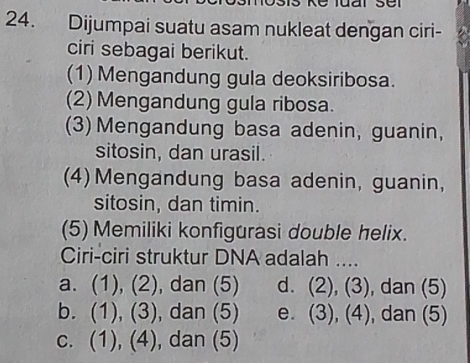 Dijumpai suatu asam nukleat dengan ciri-
ciri sebagai berikut.
(1) Mengandung gula deoksiribosa.
(2) Mengandung gula ribosa.
(3) Mengandung basa adenin, guanin,
sitosin, dan urasil.
(4) Mengandung basa adenin, guanin,
sitosin, dan timin.
(5) Memiliki konfigurasi double helix.
Ciri-ciri struktur DNA adalah ....
a. (1), (2), dan (5) d. (2), ( 2 ), dan (5)
b. (1), ( I overline (_ )^2 , dan (5) e. (3),(4) , dan (5)
C. (1), (4), , dan (5)