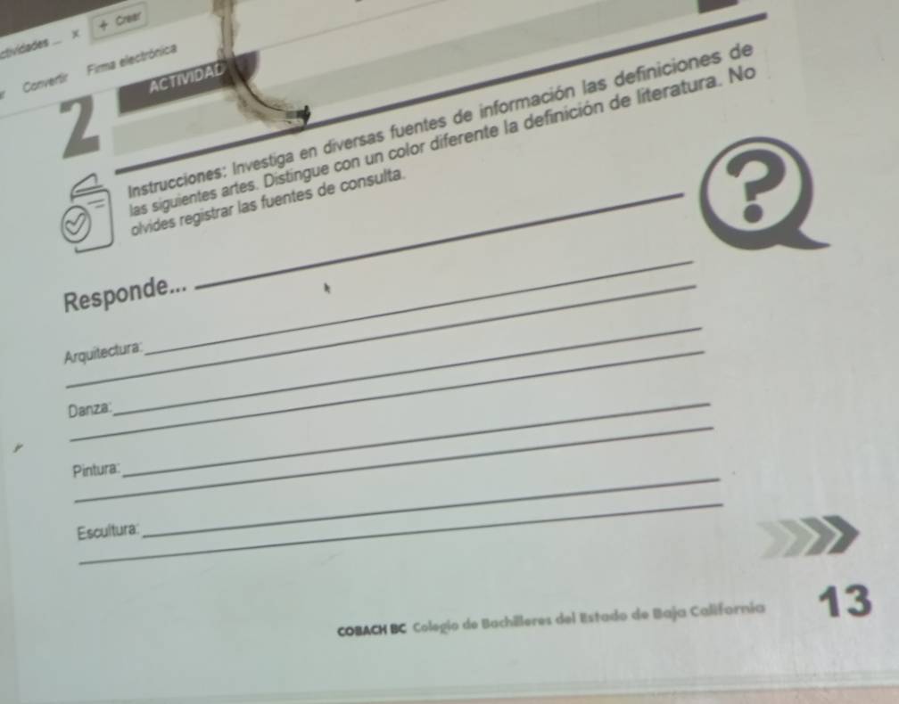 ctividades . x + Crear 
Convertir Firma electrónica 
ACTIVIDAD 
2 
Instrucciones: Investiga en diversas fuentes de información las definiciones de 
las siguientes artes. Distingue con un color diferente la definición de literatura. No 
olvides registrar las fuentes de consulta. 
_ 
_ 
Responde... 
* 
Arquitectura: 
_ 
Danza: 
_ 
Pintura: 
_ 
_ 
Escultura: 
COBACH BC Colegio de Bachilleres del Estado de Baja Californía 13
