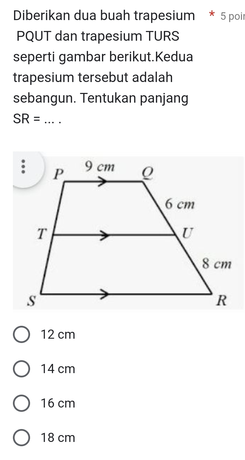 Diberikan dua buah trapesium * 5 poir
PQUT dan trapesium TURS
seperti gambar berikut.Kedua
trapesium tersebut adalah
sebangun. Tentukan panjang
_ SR=
12 cm
14 cm
16 cm
18 cm