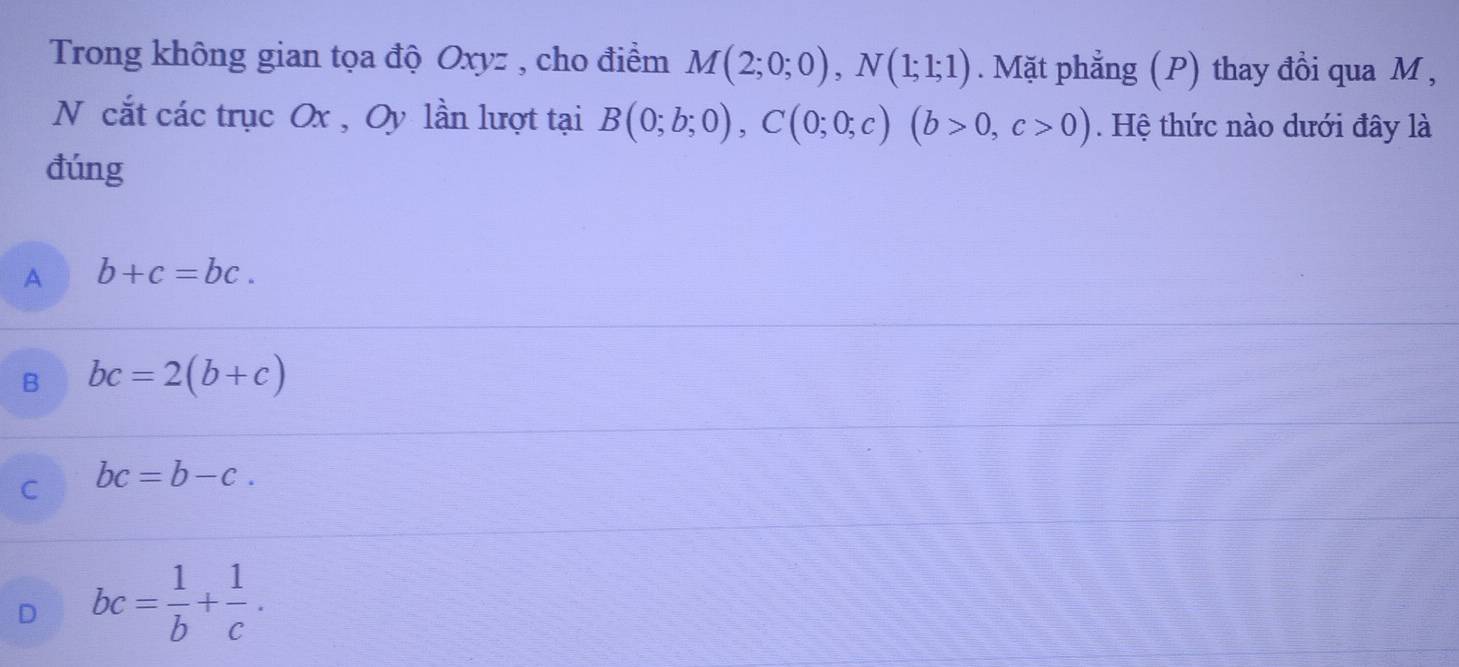 Trong không gian tọa độ Oxyz , cho điểm M(2;0;0), N(1;1;1). Mặt phẳng (P) thay đồi qua M ,
N cắt các trục Ox , Oy lần lượt tại B(0;b;0), C(0;0;c)(b>0,c>0). Hệ thức nào dưới đây là
đúng
A b+c=bc.
B bc=2(b+c)
C bc=b-c.
D bc= 1/b + 1/c .