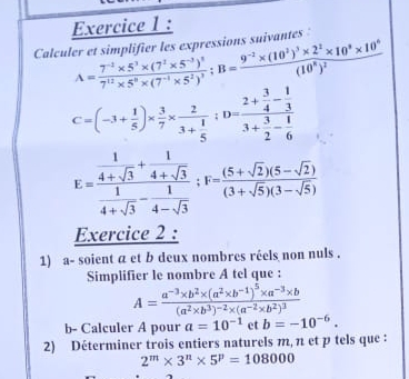 Calculer et simplifier les expressions suivantes
A=frac 7^(-2)* 5^3* (7^2* 5^(-3))^27^(12)* 5^0* (7^(-1)* 5^2)^3;B=frac 9^(-2)* (10^3)^3* 2^2* 10^3* 10^6(10^8)^2
C=(-3+ 1/5 )*  3/7 * frac 23+ 1/5 ;D=frac 2+ 3/4 - 1/3 3+ 3/2 - 1/6 
E=frac  1/4+sqrt(3) + 1/4+sqrt(3)  1/4+sqrt(3) - 1/4-sqrt(3) ;F= ((5+sqrt(2))(5-sqrt(2)))/(3+sqrt(5))(3-sqrt(5)) 
Exercice 2 :
1) a- soient a et b deux nombres réels non nuls .
Simplifier le nombre A tel que :
A=frac a^(-3)* b^2* (a^2* b^(-1))^5* a^(-3)* b(a^2* b^3)^-2* (a^(-2)* b^2)^3
b- Calculer A pour a=10^(-1) et b=-10^(-6).
2) Déterminer trois entiers naturels m, n et p tels que :
2^m* 3^n* 5^p=108000