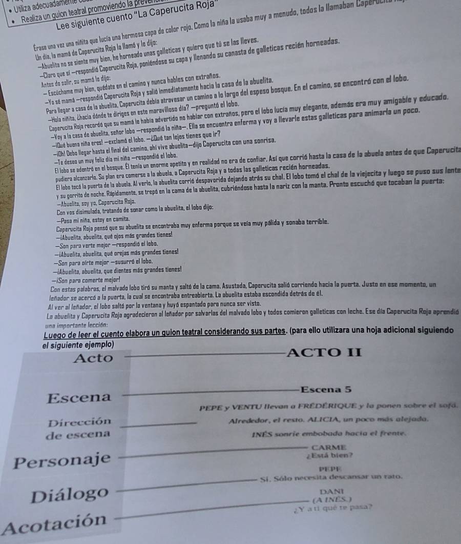 Utliza adecd n 
Realiza un guion teatral promoviendo la prevel
Lee siguiente cuento “La Caperucita Roja”
Erase una vez una niñita que lucía una hermosa capa de color rojo. Como la niña la usaba muy a menudo, todos la Ilamaban CaperULIa
Un día, la mamá de Caperucita Roja la llamó y le dijo:
—Abuelita no se siente muy bien, he horneado unas galleticas y quiero que tú se las lleves,
-Claro que sí -respondió Caperucita Roja, poniéndose su capa y llenando su canasta de galleticas recién horneadas.
Antes de salir, su mamó le dijo:
— Escúchame muy bien, quédate en el camino y nunca hables con extraños.
—Yo sé mamá —respondió Caperucita Roja y salió inmediatamente hacia la casa de la abuelita.
Para llegar a casa de la abuelita, Caperucita debía atravesar un camino a lo largo del espeso bosque. En el camino, se encontró con el lobo.
—Hola niñita, ¿hacia dónde te diriges en este maravilloso día? —preguntó el lobo.
Caperucita Roja recordó que su mamá le había advertido no hablar con extraños, pero el lobo lucía muy elegante, además era muy amigable y educado.
—Voy a la casa de abuelita, señor lobo —respondió la niña—. Ella se encuentra enferma y voy a llevarle estas galleticas para animaría un poco.
—¡Qué buena niña eres! —exclamó el lobo. —¿Qué tan lejos tienes que ir?
—iOh! Debo llegar hasta el final del camino, ahí vive abuelita—dijo Caperucita con una sonrisa.
Te deseo un muy feliz día mi niña -respondió el lobo.
El lobo se adentró en el bosque. El tenía un enorme apetito y en realidad no era de confiar. Así que corrió hasta la casa de la abuela antes de que Caperucita
pudiera alcanzarlo. Su plan era comerse a la abuela, a Caperucita Roja y a todas las galleticas recién horneadas.
El lobo tocó la puerta de la abuela. Al verlo, la abuelita corrió despavorida dejando atrás su chal. El lobo tomó el chal de la viejecita y luego se puso sus lente
y su gorrito de noche. Rápidamente, se trepó en la cama de la abuelita, cubriéndose hasta la nariz con la manta. Pronto escuchó que tocaban la puerta:
-Abuelita, soy yo, Ceperucita Roja.
Con vos disimulada, tratando de sonar como la abuelita, el lobo dijo:
—Pasa mi niña, estoy en camita.
Caperucita Roja pensó que su abuelita se encontraba muy enferma porque se veía muy pálida y sonaba terrible.
—iAbuelita, abuelita, qué ojos más grandes tienes!
—Son para verte mejor —respondió el lobo.
—iAbuelita, abuelita, qué orejas más grandes tienes!
—Son para oírte mejor -susurró el lobo.
—iAbuelita, abuelita, que dientes más grandes tienes!
--iSon para comerte mejor!
Con estas palabras, el malvado lobo tiró su manta y saltó de la cama. Asustada, Caperucita salió corriendo hacia la puerta. Justo en ese momento, un
leñador se acercó a la puerta, la cual se encontraba entreabierta. La abuelita estaba escondida detrás de él.
Al ver al leñador, el lobo saltó por la ventana y huyó espantado para nunca ser visto.
La abuelita y Caperucita Roja agradecieron al leñador por salvarlas del malvado lobo y todos comieron galleticas con leche. Ese día Caperucita Roja aprendió
una importante lección:
Luego de leer el cuento elabora un quion teatral considerando sus partes. (para ello utilizara una hoja adicional siguiendo
el siguiente ejemplo)
Acto _ACTO II
_
Escena 5
Escena
PEPE y VENTU llevan a FREDERIQUE y la ponen sobre el sofá.
Dirección _Alrededor, el resto. ALICIA, un poco más alejada.
de escena INES sonrie embobada hacia el frente.
_
CARME
Personaje ¿Está bien?
PEPE
_Si. Sólo necesita descansar un rato.
Diálogo DANI
_(A INES.)
Acotación ¿ Y a ti qué te pasa?