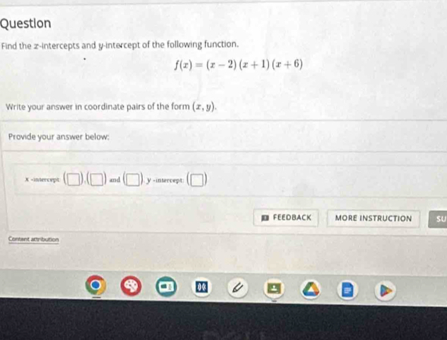 Question 
Find the z -intercepts and y-intercept of the following function.
f(x)=(x-2)(x+1)(x+6)
Write your answer in coordinate pairs of the form (x,y). 
Provide your answer below:
X -intercept (□ ),(□ ) and (□ ) y-intercept: (□ ) 
FEEDBACK MORE INSTRUCTION sU 
Content attribution