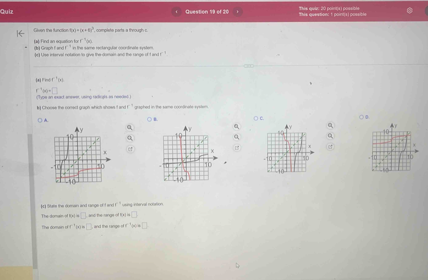 This quiz: 20 point(s) possible
Quiz Question 19 of 20 This question: 1 point(s) possible
Given the function f(x)=(x+6)^3 , complete parts a through c
(a) Find an equation for f^(-1)(x). 
(b) Graph f anc f^(-1) in the same rectangular coordinate system.
(c) Use interval notation to give the-domain and the range of f and f ¹ .
(a) Find f^(-1)(x).
f^(-1)(x)=□
(Type an exact answer, using radicals as needed.)
b) Choose the correct graph which shows f and f^(-1) graphed in the same coordinate system.
A.
B. ) C. D.
C

(c) State the domain and range of f and f^(-1) using interval notation.
The domain of f(x) i5 □ , and the range of f(x)is□
The domain of f^(-1)(x) □ , and the range of □^(-1)(x) □