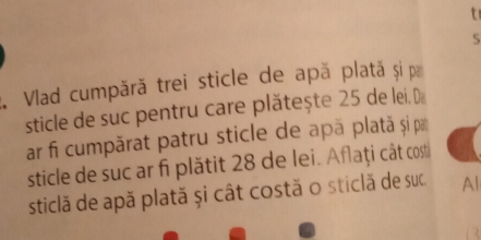 5 
1. Vlad cumpără trei sticle de apă plată și pa 
sticle de suc pentru care plătește 25 de lei. D 
ar fi cumpărat patru sticle de apä plată și par 
sticle de suc ar fi plătit 28 de lei. Afaţi cât cost 
sticlă de apă plată și cât costă o sticlă de suc Al