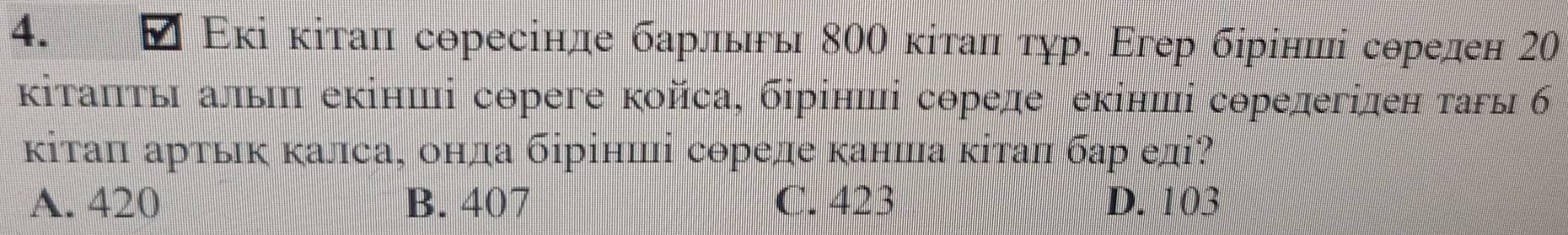 Εκі κίτаπ соресінле барльы 800 κίτаπ τγр. Εгер бίрίнπі сорелен 20
κіτаπτы аль еκінші сореге койса, бірίнші сореле еκінші сорелегілен τаы 6б
κітаπ αртьκ κалса, онда бірінші сореле κанша κίтаπ бар еді?
A. 420 B. 407 C. 423 D. 103