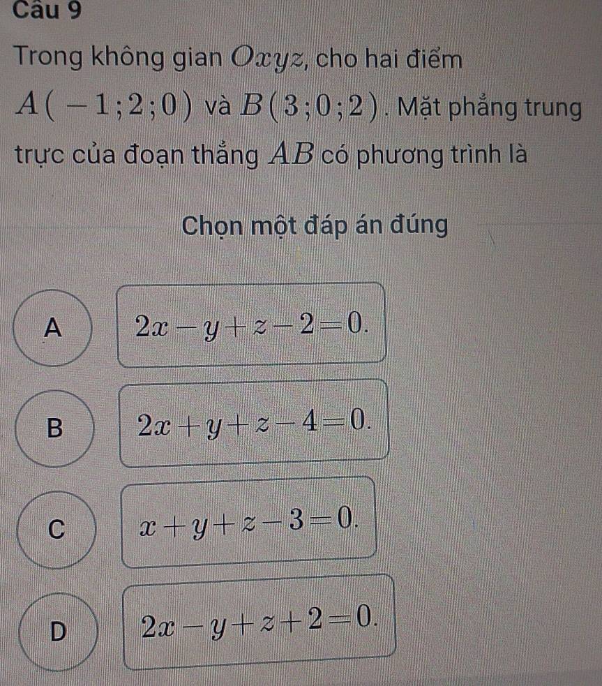 Trong không gian Oxyz, cho hai điểm
A(-1;2;0) và B(3;0;2). Mặt phẳng trung
trực của đoạn thẳng AB có phương trình là
Chọn một đáp án đúng
A 2x-y+z-2=0.
B 2x+y+z-4=0.
C x+y+z-3=0.
D 2x-y+z+2=0.