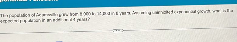 The population of Adamsville grew from 8,000 to 14,000 in 8 years. Assuming uninhibited exponential growth, what is the 
expected population in an additional 4 years?