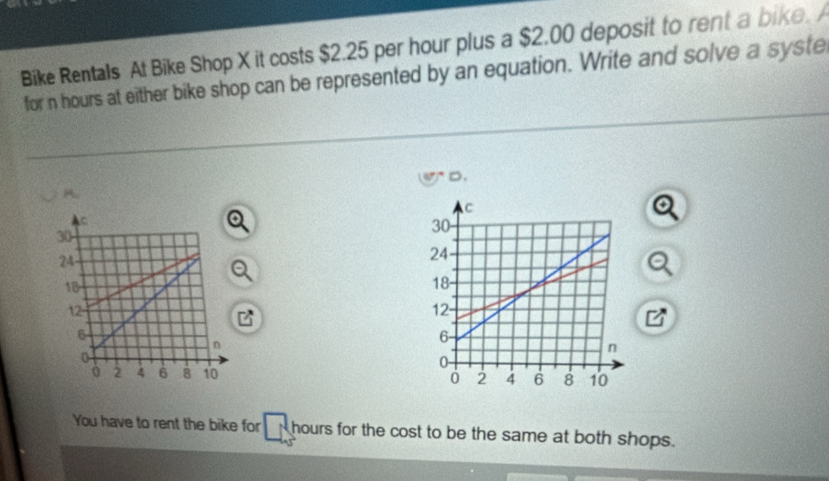 Bike Rentals At Bike Shop X it costs $2.25 per hour plus a $2.00 deposit to rent a bike. A 
for n hours at either bike shop can be represented by an equation. Write and solve a syste 
D. 
A. 


You have to rent the bike for hours for the cost to be the same at both shops.