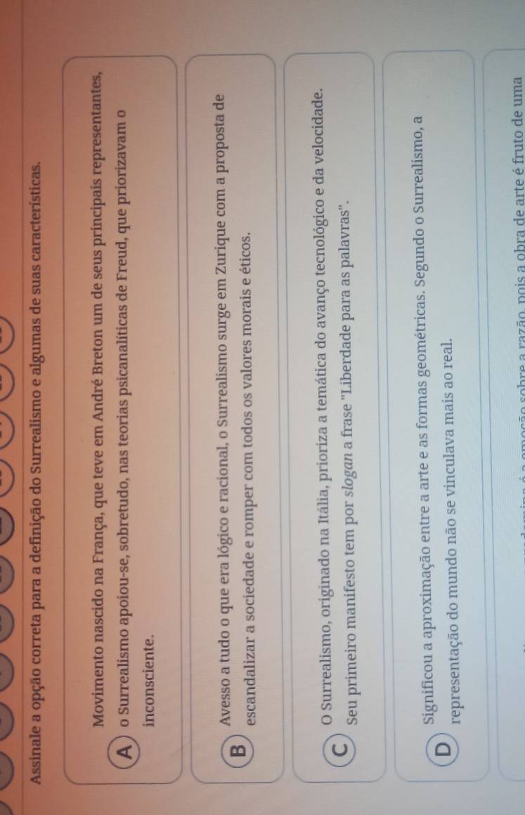 Assinale a opção correta para a definição do Surrealismo e algumas de suas características.
Movimento nascido na França, que teve em André Breton um de seus principais representantes,
A ) o Surrealismo apoiou-se, sobretudo, nas teorias psicanalíticas de Freud, que priorizavam o
inconsciente.
Avesso a tudo o que era lógico e racional, o Surrealismo surge em Zurique com a proposta de
B escandalizar a sociedade e romper com todos os valores morais e éticos.
O Surrealismo, originado na Itália, prioriza a temática do avanço tecnológico e da velocidade.
C
Seu primeiro manifesto tem por slogan a frase ''Liberdade para as palavras''.
Significou a aproximação entre a arte e as formas geométricas. Segundo o Surrealismo, a
D
representação do mundo não se vinculava mais ao real.
asão sobre a razão, pois a obra de arte é fruto de uma