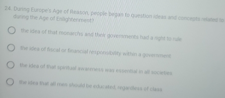 During Europe's Age of Reason, people began to question ideas and concepts related to
during the Age of Enlightenment?
the idea of that monarchs and their governments had a right to rule
the idea of fiscal or financial responsibility within a government
the idea of that spiritual awareness was essential in all societies
the idea that all men should be educated, regardless of class