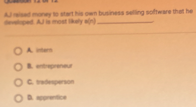 A mised money to start his own business selling software that he
developed. AJ is most likely a(n) _
A. intern
B. entrepreneur
C. tradesperson
D. apprentice