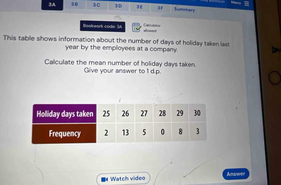 Burison Menu 
3A 3B 3C 3D 3E 3F Summary 
Bookwork code: 3A Calculator 
allowed 
This table shows information about the number of days of holiday taken last
year by the employees at a company. 
Calculate the mean number of holiday days taken. 
Give your answer to 1 d.p. 
Answer 
Watch video