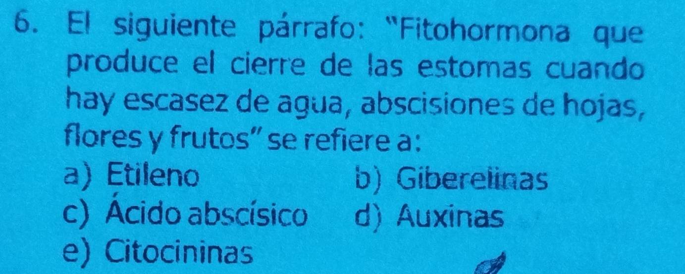 El siguiente párrafo: “Fitohormona que
produce el cierre de las estomas cuando
hay escasez de agua, abscisiones de hojas,
flores y frutos” se refiere a:
a) Etileno b) Giberelinas
c) Acido abscísico d) Auxinas
e) Citocininas