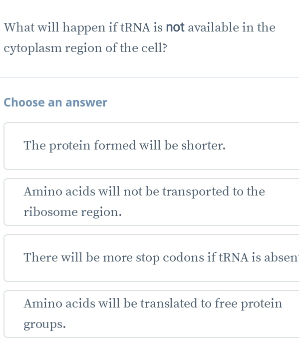 What will happen if tRNA is not available in the
cytoplasm region of the cell?
Choose an answer
The protein formed will be shorter.
Amino acids will not be transported to the
ribosome region.
There will be more stop codons if tRNA is absen
Amino acids will be translated to free protein
groups.