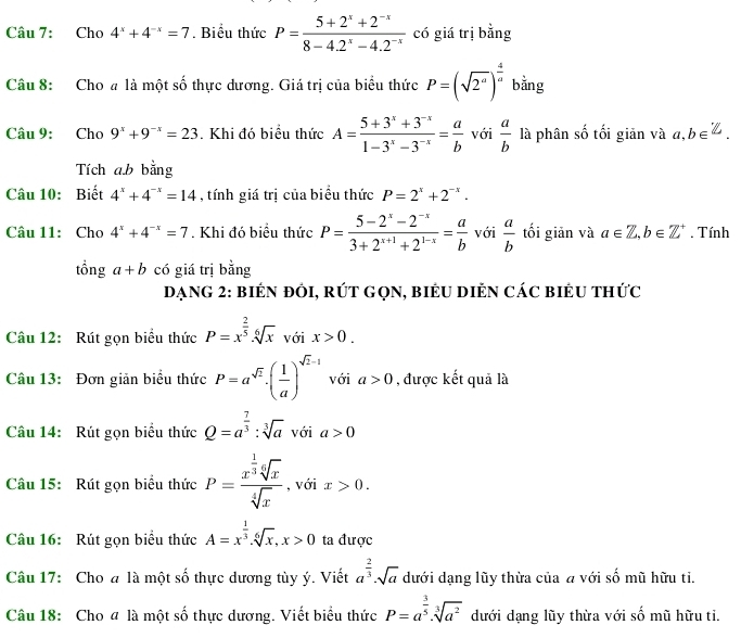 Cho 4^x+4^(-x)=7. Biểu thức P= (5+2^x+2^(-x))/8-4.2^x-4.2^(-x)  có giá trị bằng
Câu 8: Cho # là một số thực dương. Giá trị của biểu thức P=(sqrt(2^a))^ 4/a  bằng
Câu 9: Cho 9^x+9^(-x)=23. Khi đó biểu thức A= (5+3^x+3^(-x))/1-3^x-3^(-x) = a/b  với  a/b  là phân số tối giản và a,b∈ Z.
Tích ab bằng
Câu 10: Biết 4^x+4^(-x)=14 , tính giá trị của biểu thức P=2^x+2^(-x).
Câu 11: Cho 4^x+4^(-x)=7. Khi đó biểu thức P= (5-2^x-2^(-x))/3+2^(x+1)+2^(1-x) = a/b  với  a/b  tối giản và a∈ Z,b∈ Z^+. Tính
tổng a+b có giá trị bằng
Dạng 2: biển đôI, rút GọN, biểu Diẻn các biểu thức
Câu 12: Rút gọn biểu thức P=x^(frac 2)5· sqrt[6](x) với x>0.
Câu 13: Đơn giản biểu thức P=a^(sqrt(2))· ( 1/a )^sqrt(2)-1 với a>0 , được kết quả là
Câu 14: Rút gọn biểu thức Q=a^(frac 7)3:sqrt[3](a) với a>0
Câu 15: Rút gọn biểu thức P=frac x^(frac 1)3sqrt[6](x)sqrt[4](x) , với x>0.
Câu 16: Rút gọn biểu thức A=x^(frac 1)3.sqrt[6](x),x>0 ta được
Câu 17: Cho a là một số thực dương tùy ý. Viết a^(frac 2)3· sqrt(a) dưới dạng lũy thừa của a với số mũ hữu ti.
Câu 18: Cho đ là một số thực dương. Viết biểu thức P=a^(frac 3)5· sqrt[3](a^2) dưới dạng lũy thừa với _ frac  mũ hữu tì.