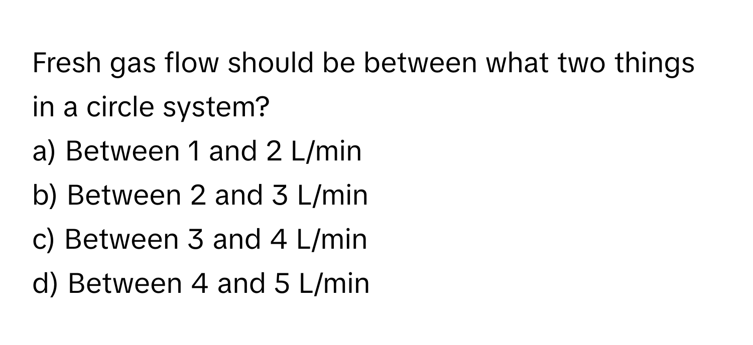 Fresh gas flow should be between what two things in a circle system?
a) Between 1 and 2 L/min
b) Between 2 and 3 L/min
c) Between 3 and 4 L/min
d) Between 4 and 5 L/min