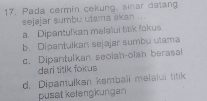 Pada cermin cekung, sinar datang
sejajar sumbu utama akan ...
a. Dipantulkan melalui titik fokus
b. Dipantulkan sejajar sumbu utama
c. Dipantulkan seolah-olah berasal
dari titik fokus
d. Dipantulkan kembali melalui titik
pusat kelengkungan