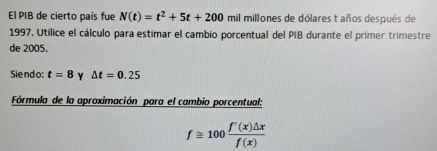 El PIB de cierto país fue N(t)=t^2+5t+200 mil millones de dólares t años después de 
1997. Utilice el cálculo para estimar el cambio porcentual del PIB durante el primer trimestre 
de 2005. 
Siendo: t=8 Y △ t=0.25
Fórmula de la aproximación para el cambio porcentual:
f≌ 100 f'(x)△ x/f(x) 