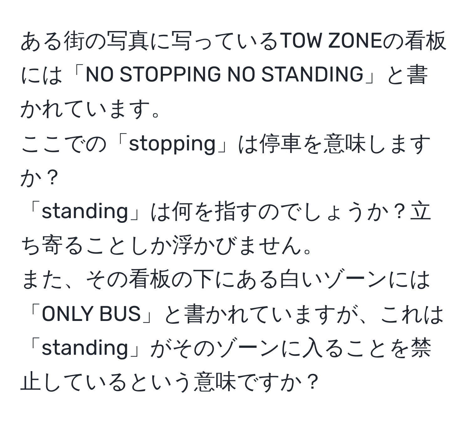 ある街の写真に写っているTOW ZONEの看板には「NO STOPPING NO STANDING」と書かれています。  
ここでの「stopping」は停車を意味しますか？  
「standing」は何を指すのでしょうか？立ち寄ることしか浮かびません。  
また、その看板の下にある白いゾーンには「ONLY BUS」と書かれていますが、これは「standing」がそのゾーンに入ることを禁止しているという意味ですか？