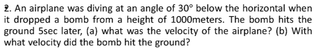 An airplane was diving at an angle of 30° below the horizontal when 
it dropped a bomb from a height of 1000meters. The bomb hits the 
ground 5sec later, (a) what was the velocity of the airplane? (b) With 
what velocity did the bomb hit the ground?