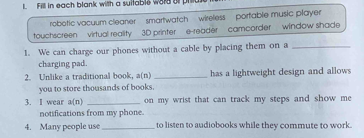 Fill in each blank with a suitable word of phlus 
robotic vacuum cleaner smartwatch wireless portable music player 
touchscreen virtual reality 3D printer e-reader camcorder window shade 
1. We can charge our phones without a cable by placing them on a_ 
charging pad. 
2. Unlike a traditional book, a(n) _has a lightweight design and allows 
you to store thousands of books. 
3. I wear a(n) _on my wrist that can track my steps and show me 
notifications from my phone. 
4. Many people use_ to listen to audiobooks while they commute to work.