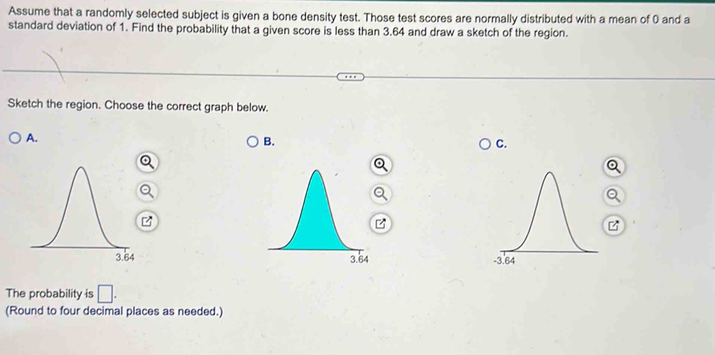 Assume that a randomly selected subject is given a bone density test. Those test scores are normally distributed with a mean of 0 and a 
standard deviation of 1. Find the probability that a given score is less than 3.64 and draw a sketch of the region. 
Sketch the region. Choose the correct graph below. 
A. 
B. 
C. 

The probability is □. 
(Round to four decimal places as needed.)