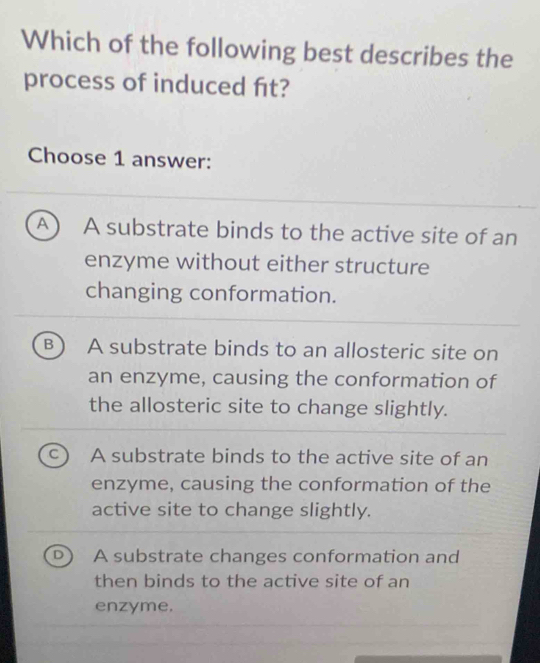 Which of the following best describes the
process of induced ft?
Choose 1 answer:
A A substrate binds to the active site of an
enzyme without either structure
changing conformation.
B A substrate binds to an allosteric site on
an enzyme, causing the conformation of
the allosteric site to change slightly.
A substrate binds to the active site of an
enzyme, causing the conformation of the
active site to change slightly.
A substrate changes conformation and
then binds to the active site of an
enzyme.