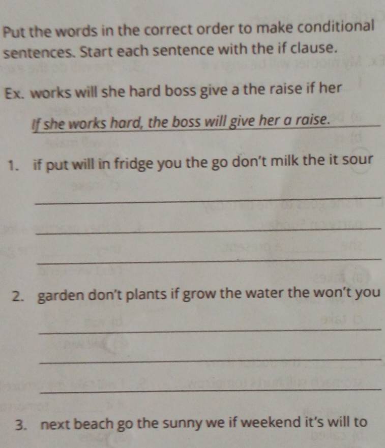 Put the words in the correct order to make conditional 
sentences. Start each sentence with the if clause. 
Ex. works will she hard boss give a the raise if her 
If she works hard, the boss will give her a raise. 
_ 
1. if put will in fridge you the go don’t milk the it sour 
_ 
_ 
_ 
2. garden don’t plants if grow the water the won’t you 
_ 
_ 
_ 
3. next beach go the sunny we if weekend it’s will to