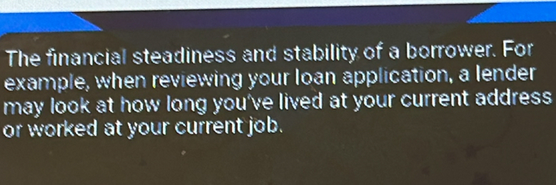 The financial steadiness and stability of a borrower. For 
example, when reviewing your loan application, a lender 
may look at how long you've lived at your current address 
or worked at your current job.