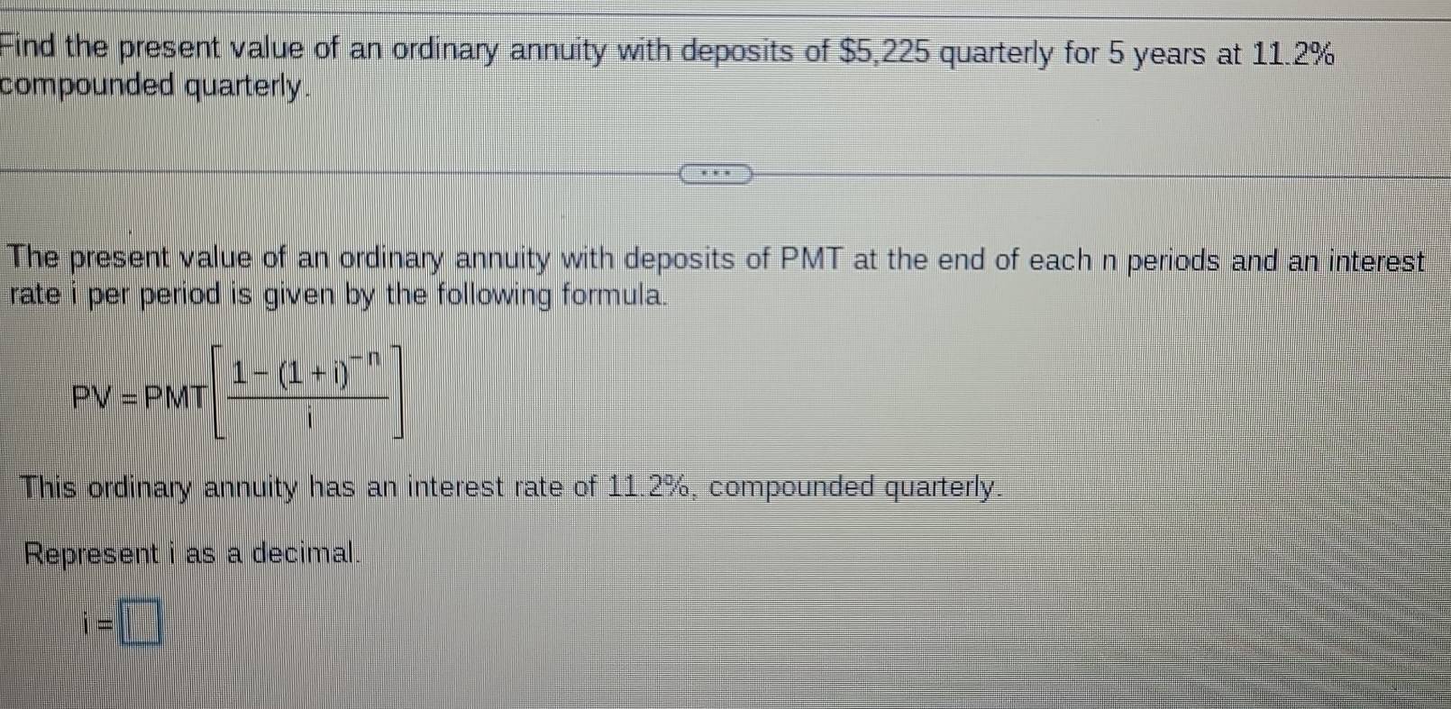 Find the present value of an ordinary annuity with deposits of $5,225 quarterly for 5 years at 11.2%
compounded quarterly. 
The present value of an ordinary annuity with deposits of PMT at the end of each n periods and an interest 
rate i per period is given by the following formula.
PV=PMT[frac 1-(1+i)^-ni]
This ordinary annuity has an interest rate of 11.2%, compounded quarterly. 
Represent i as a decimal.
i=□