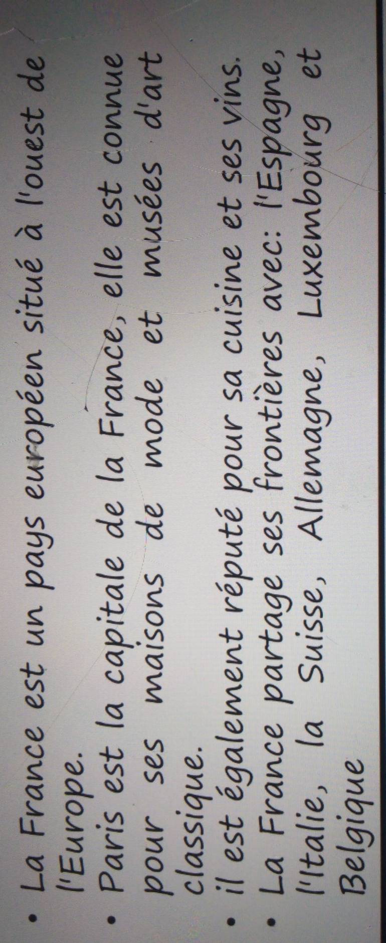 La France est un pays européen situé à l'ouest de 
'Europe 
Paris est la capitale de la France, elle est connue 
pour ses maisons de mode et musées d'art 
classique 
il est és 
ment réputé pour sa cuisine et ses vins. 
La F rano partage ses frontières avec: l'Espagne, 
'Italie Suisse, Allemagne, Luxembourg et