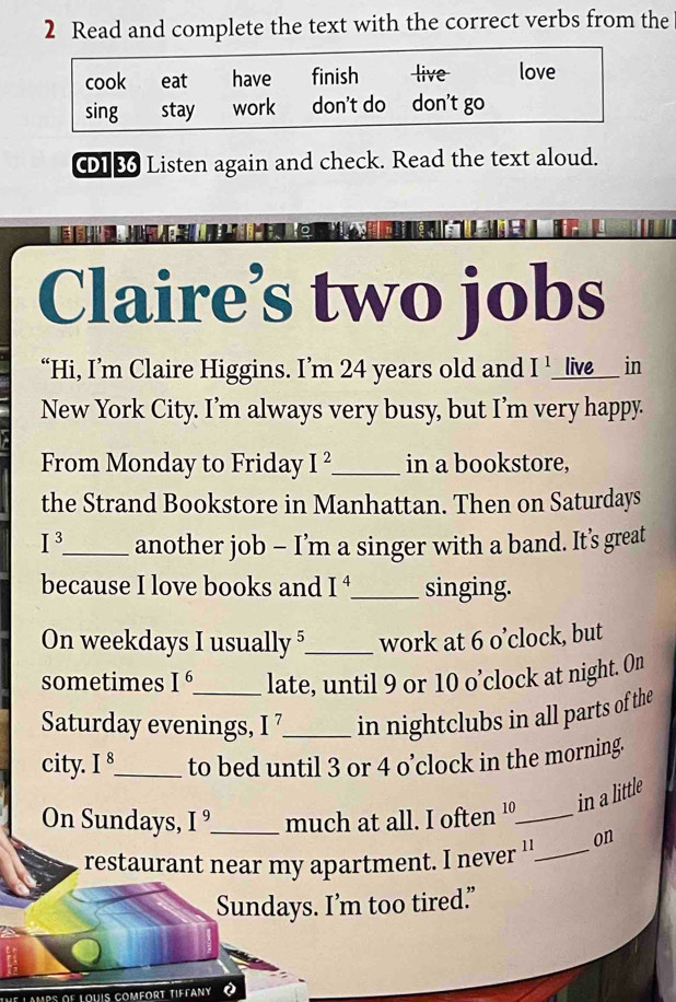 Read and complete the text with the correct verbs from the
cook eat have finish live love
sing stay work don't do don't go
C1 36 Listen again and check. Read the text aloud.
Claire’s two jobs
“Hi, I’m Claire Higgins. I’m 24 years old and I^1 live in
New York City. I’m always very busy, but I’m very happy.
From Monday to Friday I^2 _ in a bookstore,
the Strand Bookstore in Manhattan. Then on Saturdays
I^3. _ another job - I’m a singer with a band. It’s great
because I love books and I^4 _ singing.
On weekdays I usually 5 _ work at 6 o’clock, but
sometimes I^6 _ late, until 9 or 10 o’clock at night. On
Saturday evenings, I^7 _ in nightclubs in all parts of the
city. I^8 _ to bed until 3 or 4 o’clock in the morning.
On Sundays, I' _much at all. I often 10 _in a little
restaurant near my apartment. I never ''_ on
Sundays. I’m too tired."
df louis comfort tiffany