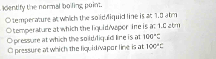 Identify the normal boiling point.
temperature at which the solid/liquid line is at 1.0 atm
temperature at which the liquid/vapor line is at 1.0 atm
pressure at which the solid/liquid line is at 100°C
pressure at which the liquid/vapor line is at 100°C