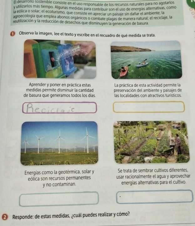 El desarrollo sostenible consiste en el uso responsable de los recursos naturales para no agotarlos 
y utilizarlos más tiempo. Algunas medidas para contribuir son el uso de energías alternativas, como 
la eólica o solar, el ecoturismo, que consiste en apreciar un paisaje sin dañar el ambiente; la 
agroecología que emplea abonos orgánicos o combate plagas de manera natural; el reciclaje, la 
reutilización y la reducción de desechos que disminuyen la generación de basura. 
Observa la imagen, lee el texto y escribe en el recuadro de qué medida se trata. 
Aprender y poner en práctica estas La práctica de esta actividad permite la 
medidas permite disminuir la cantidad preservación del ambiente y paísajes de 
de basura que generamos todos los días. las localidades con atractivos turísticos. 
Energías como la geotérmica, solar y Se trata de sembrar cultivos diferentes, 
eólica son recursos permanentes usar racionalmente el agua y aprovechar 
y no contaminan. energías alternativas para el cultivo. 
② Responde: de estas medidas, ¿cuál puedes realizar y cómo?